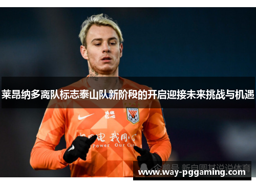 莱昂纳多离队标志泰山队新阶段的开启迎接未来挑战与机遇 莱昂纳多离队标志泰山队新阶段的开启迎接未来挑战与机遇