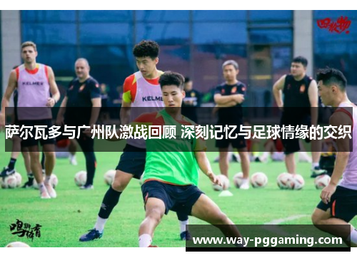 萨尔瓦多与广州队激战回顾 深刻记忆与足球情缘的交织