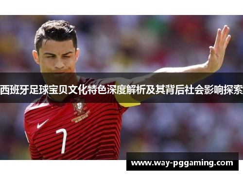 西班牙足球宝贝文化特色深度解析及其背后社会影响探索 西班牙足球宝贝文化特色深度解析及其背后社会影响探索