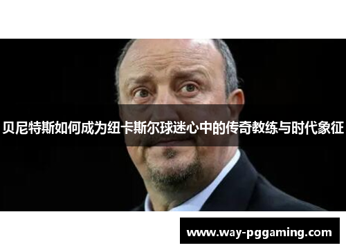 贝尼特斯如何成为纽卡斯尔球迷心中的传奇教练与时代象征