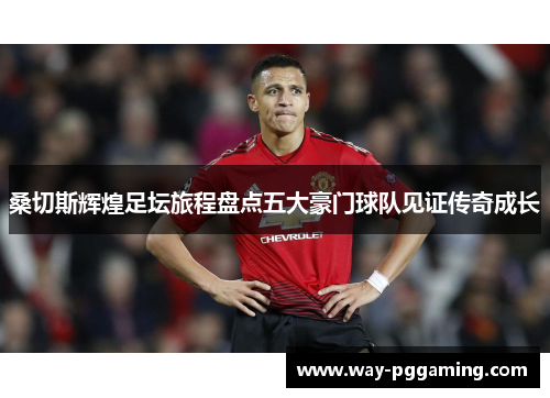 桑切斯辉煌足坛旅程盘点五大豪门球队见证传奇成长