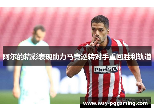 阿尔的精彩表现助力马竞逆转对手重回胜利轨道