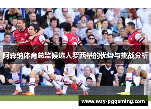 阿森纳体育总监候选人罗西基的优势与挑战分析