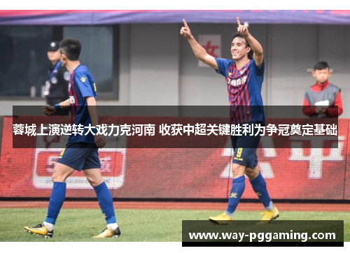 蓉城上演逆转大戏力克河南 收获中超关键胜利为争冠奠定基础