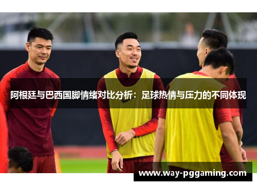 阿根廷与巴西国脚情绪对比分析：足球热情与压力的不同体现