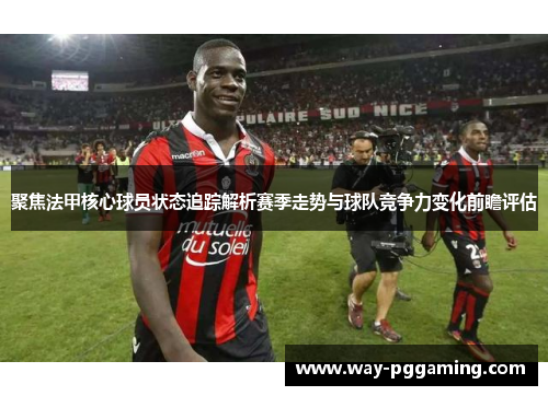 聚焦法甲核心球员状态追踪解析赛季走势与球队竞争力变化前瞻评估