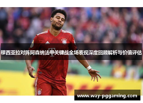 穆西亚拉对阵阿森纳法甲关键战全场表现深度回顾解析与价值评估