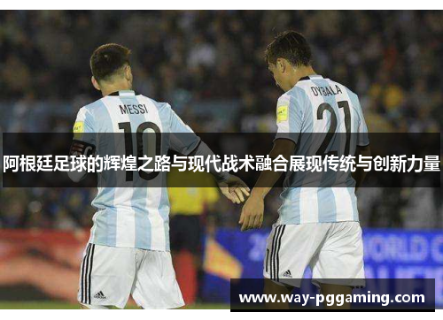 阿根廷足球的辉煌之路与现代战术融合展现传统与创新力量