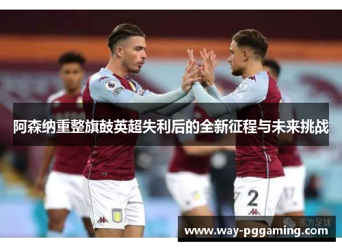 阿森纳重整旗鼓英超失利后的全新征程与未来挑战 阿森纳重整旗鼓英超失利后的全新征程与未来挑战
