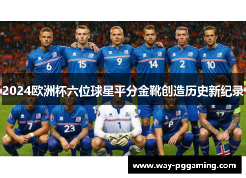 2024欧洲杯六位球星平分金靴创造历史新纪录 2024欧洲杯六位球星平分金靴创造历史新纪录