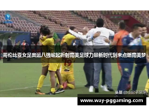哥伦比亚女足奥运八强崛起折射南美足球力量新时代到来点燃南美梦