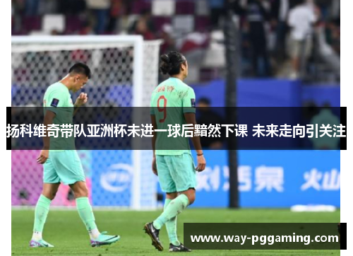 扬科维奇带队亚洲杯未进一球后黯然下课 未来走向引关注