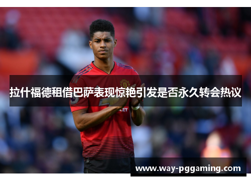 拉什福德租借巴萨表现惊艳引发是否永久转会热议 拉什福德租借巴萨表现惊艳引发是否永久转会热议