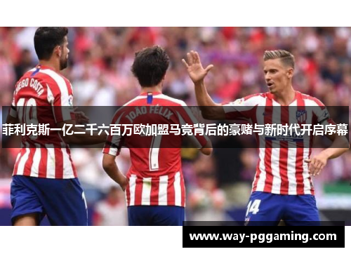 菲利克斯一亿二千六百万欧加盟马竞背后的豪赌与新时代开启序幕